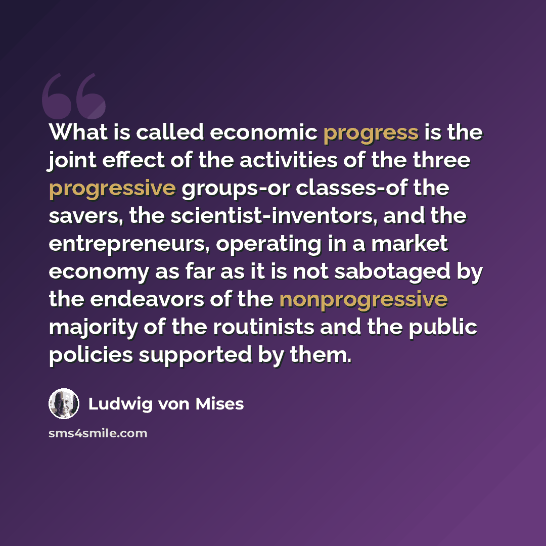 “What is called economic progress is the joint effect of the activities of the three progressive groups-or classes-of the savers, the scientist-inventors, and the entrepreneurs, operating in a market economy as far as it is not sabotaged by the endeavors of the nonprogressive majority of the…” quote by Ludwig von Mises
