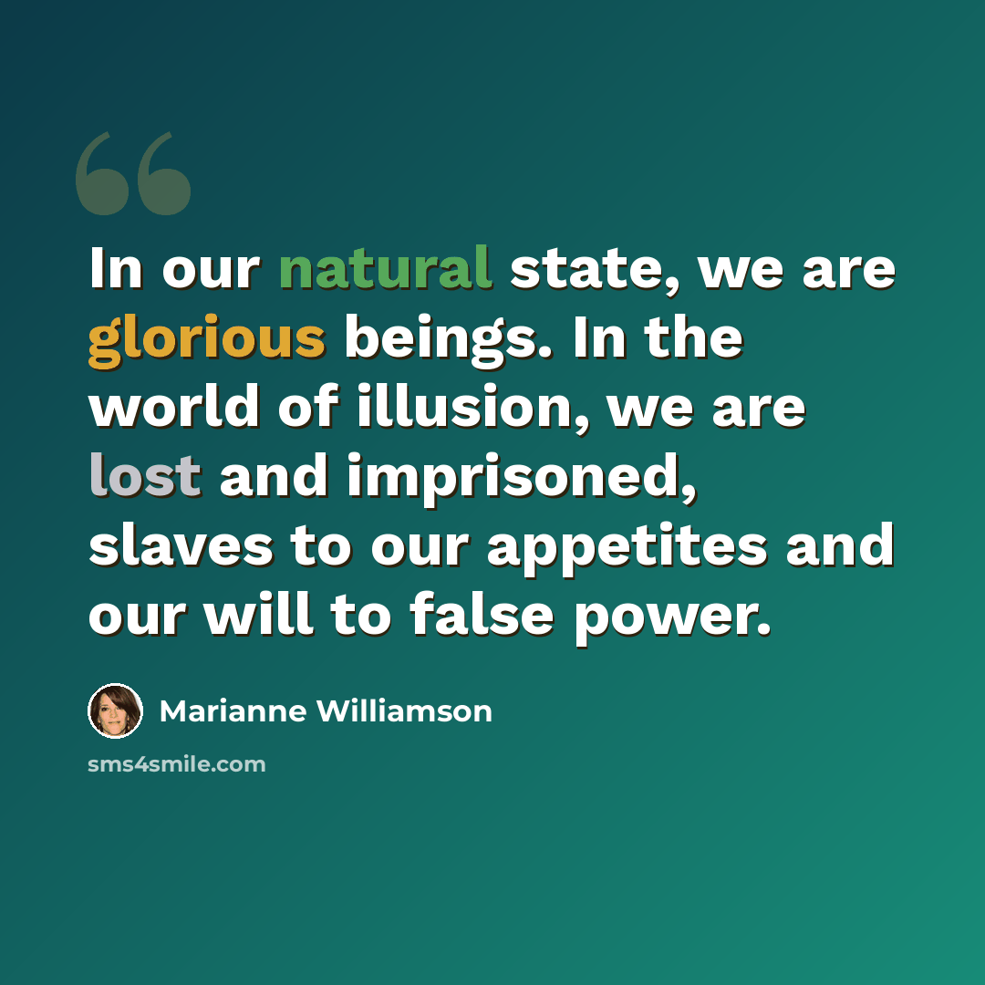 “In our natural state, we are glorious beings. In the world of illusion, we are lost and imprisoned, slaves to our appetites and our will to false power.” quote by Marianne Williamson