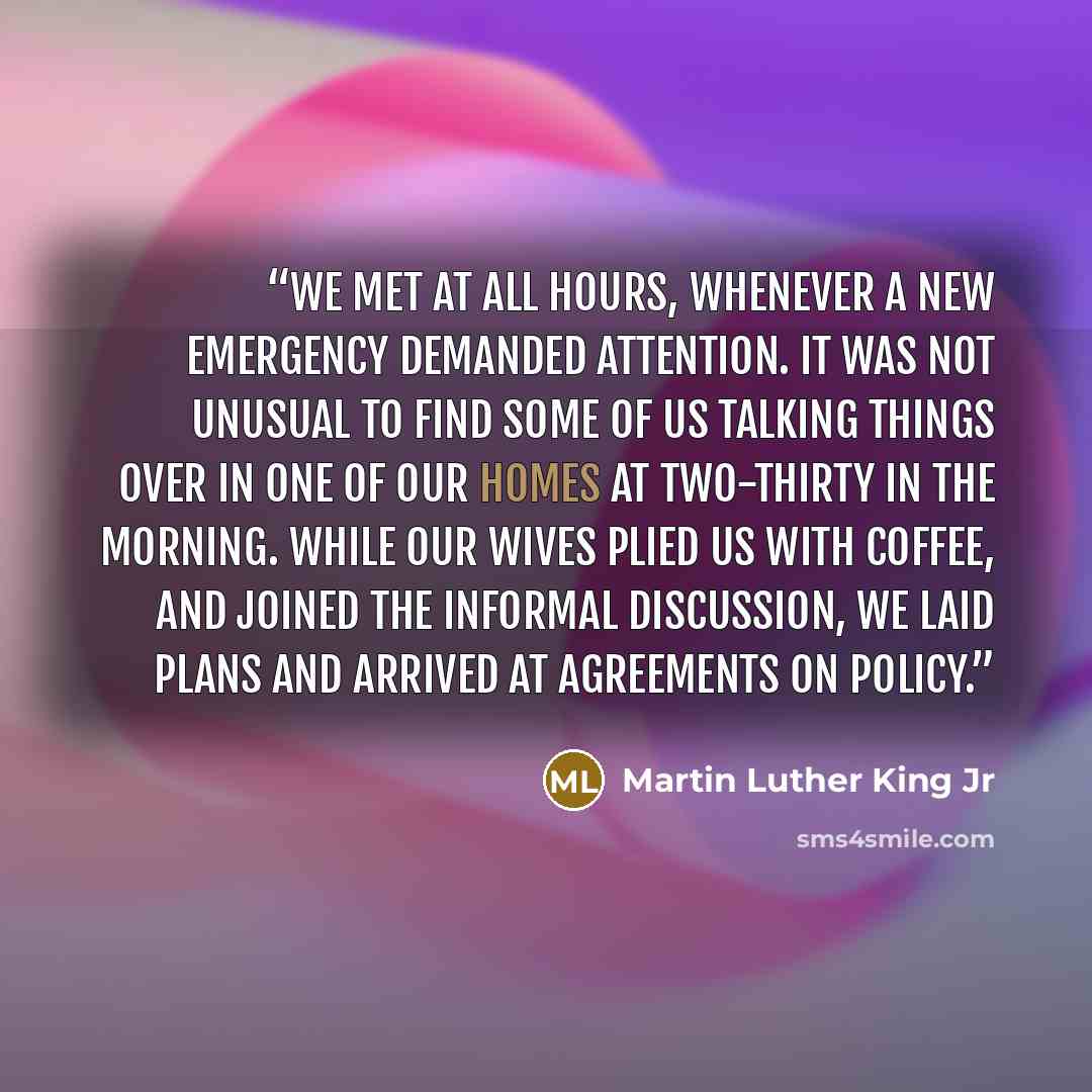 “We met at all hours, whenever a new emergency demanded attention. It was not unusual to find some of us talking things over in one of our homes at two-thirty in the morning. While our wives plied us with coffee, and joined the informal discussion, we laid plans and arrived at agreements on policy.” quote by Martin Luther King Jr