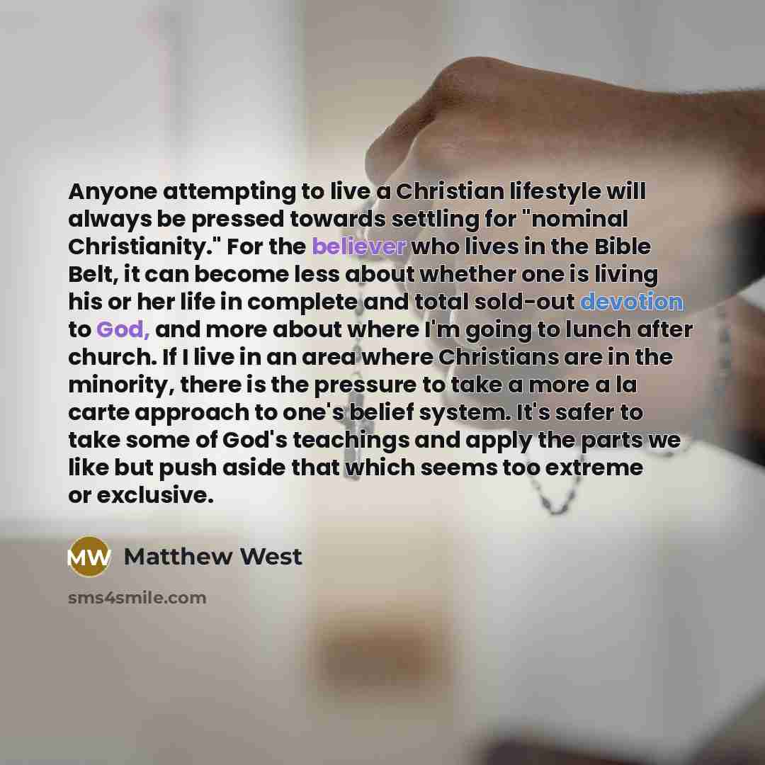 “Anyone attempting to live a Christian lifestyle will always be pressed towards settling for "nominal Christianity." For the believer who lives in the Bible Belt, it can become less about whether one is living his or her life in complete and total sold-out devotion to God, and more about where I'm…” quote by Matthew West