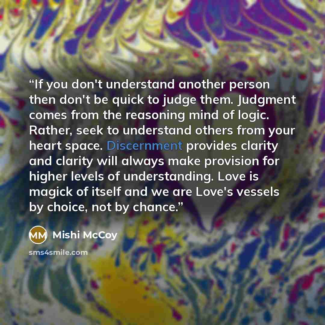 “If you don't understand another person then don't be quick to judge them. Judgment comes from the reasoning mind of logic. Rather, seek to understand others from your heart space. Discernment provides clarity and clarity will always make provision for higher levels of understanding. Love is magick…” quote by Mishi McCoy