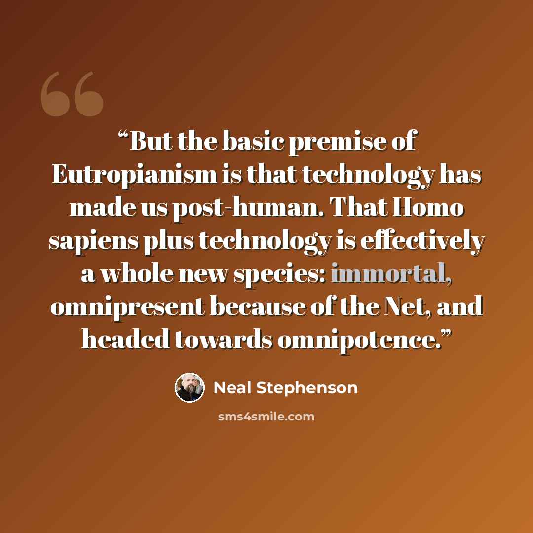 “But the basic premise of Eutropianism is that technology has made us post-human. That Homo sapiens plus technology is effectively a whole new species: immortal, omnipresent because of the Net, and headed towards omnipotence.” quote by Neal Stephenson