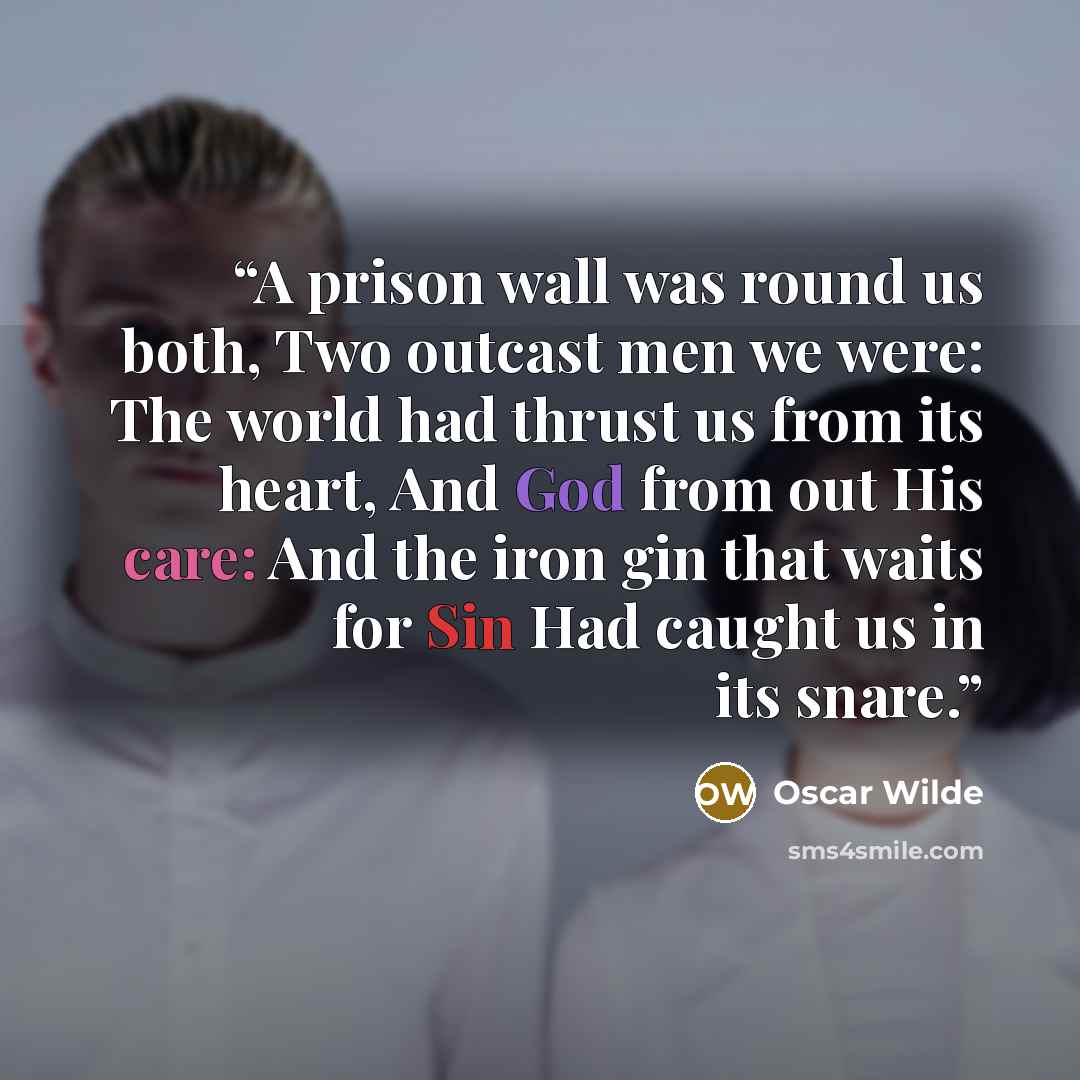 “A prison wall was round us both, Two outcast men we were: The world had thrust us from its heart, And God from out His care: And the iron gin that waits for Sin Had caught us in its snare.” quote by Oscar Wilde