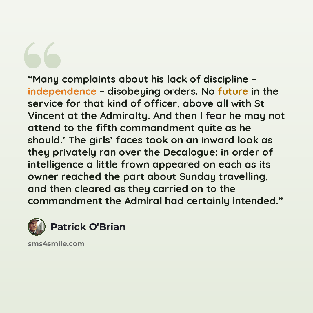 “Many complaints about his lack of discipline – independence – disobeying orders. No future in the service for that kind of officer, above all with St Vincent at the Admiralty. And then I fear he may not attend to the fifth commandment quite as he should.’ The girls’ faces took on an inward look as…” quote by Patrick O'Brian