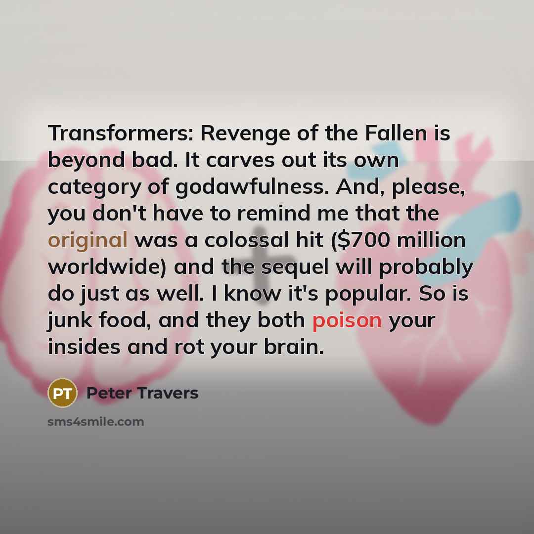 “Transformers: Revenge of the Fallen is beyond bad. It carves out its own category of godawfulness. And, please, you don't have to remind me that the original was a colossal hit ($700 million worldwide) and the sequel will probably do just as well. I know it's popular. So is junk food, and they…” quote by Peter Travers