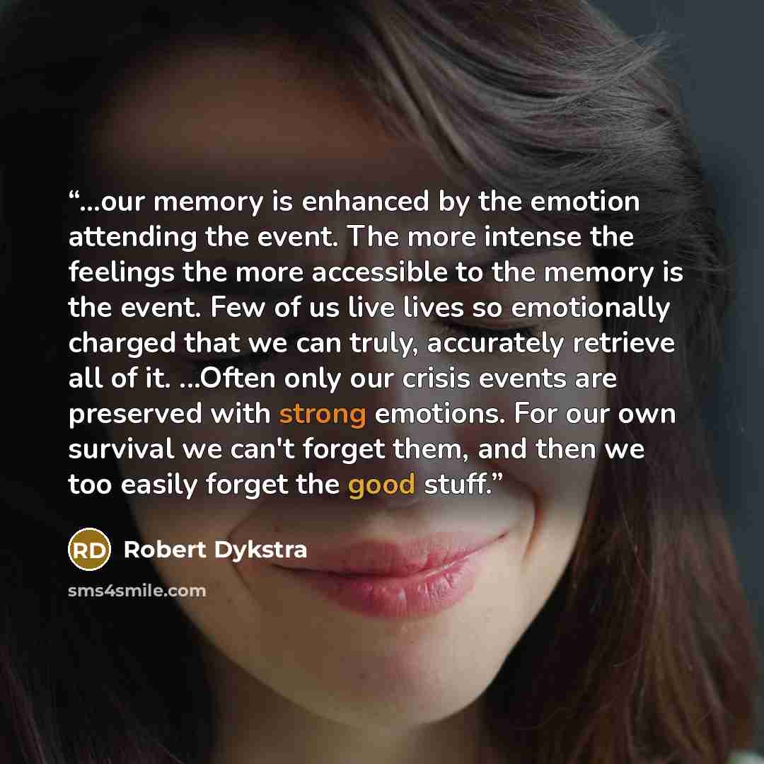 “...our memory is enhanced by the emotion attending the event. The more intense the feelings the more accessible to the memory is the event. Few of us live lives so emotionally charged that we can truly, accurately retrieve all of it. ...Often only our crisis events are preserved with strong…” quote by Robert Dykstra