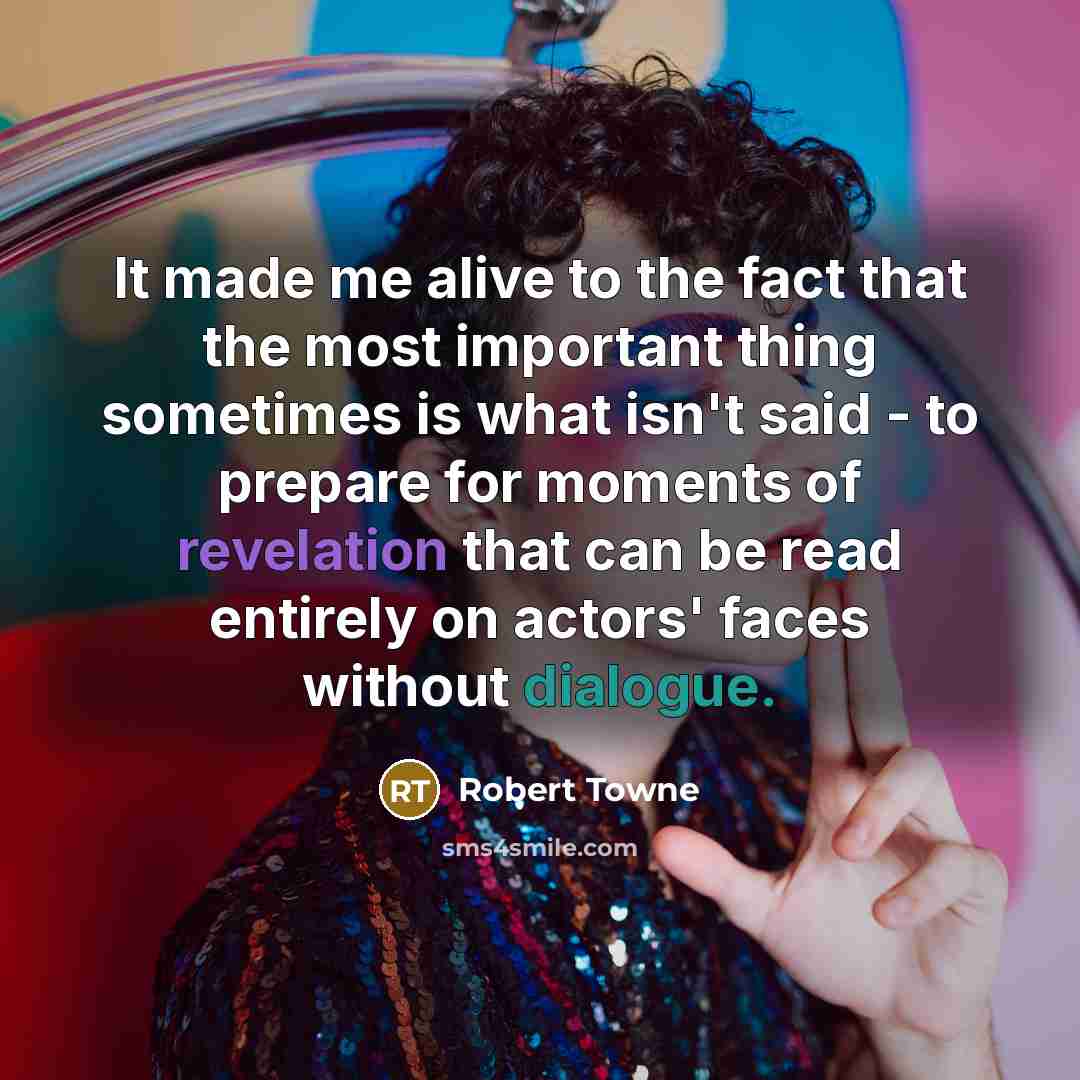 “It made me alive to the fact that the most important thing sometimes is what isn't said - to prepare for moments of revelation that can be read entirely on actors' faces without dialogue.” quote by Robert Towne
