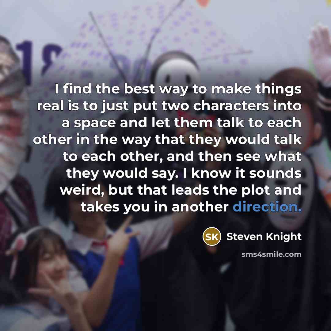 “I find the best way to make things real is to just put two characters into a space and let them talk to each other in the way that they would talk to each other, and then see what they would say. I know it sounds weird, but that leads the plot and takes you in another direction.” quote by Steven Knight