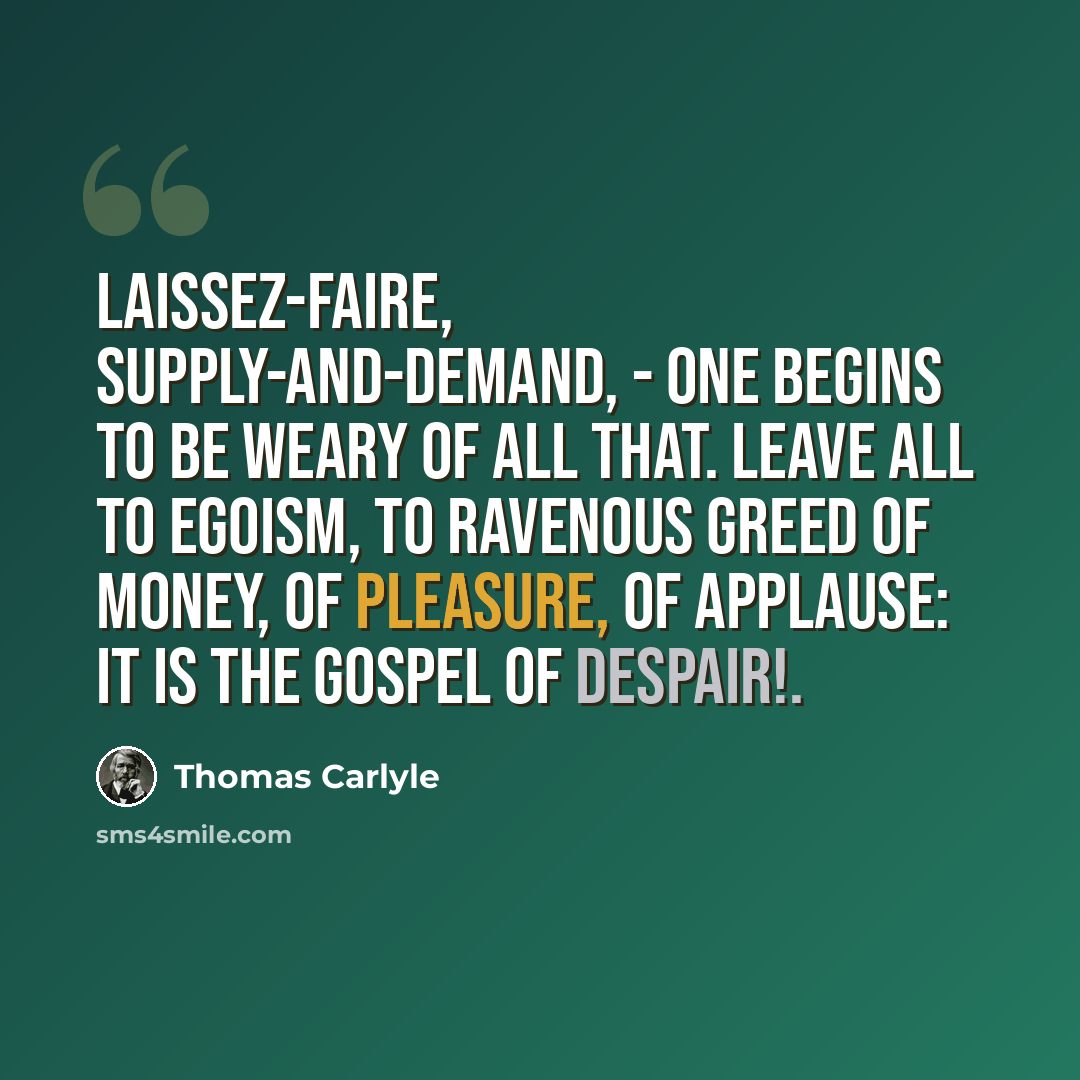 “Laissez-faire, Supply-and-demand, - one begins to be weary of all that. Leave all to egoism, to ravenous greed of money, of pleasure, of applause: it is the Gospel of Despair!.” quote by Thomas Carlyle
