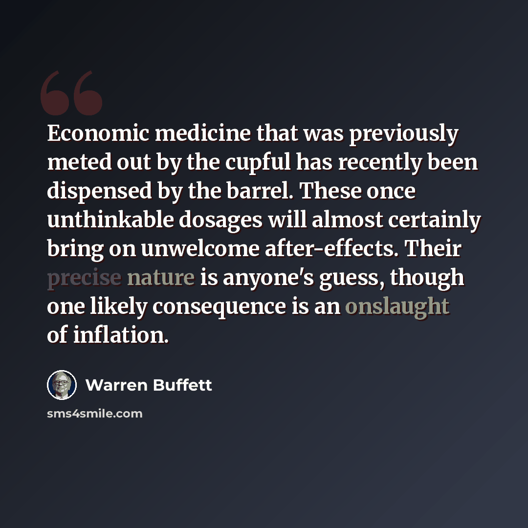 “Economic medicine that was previously meted out by the cupful has recently been dispensed by the barrel. These once unthinkable dosages will almost certainly bring on unwelcome after-effects. Their precise nature is anyone's guess, though one likely consequence is an onslaught of inflation.” quote by Warren Buffett
