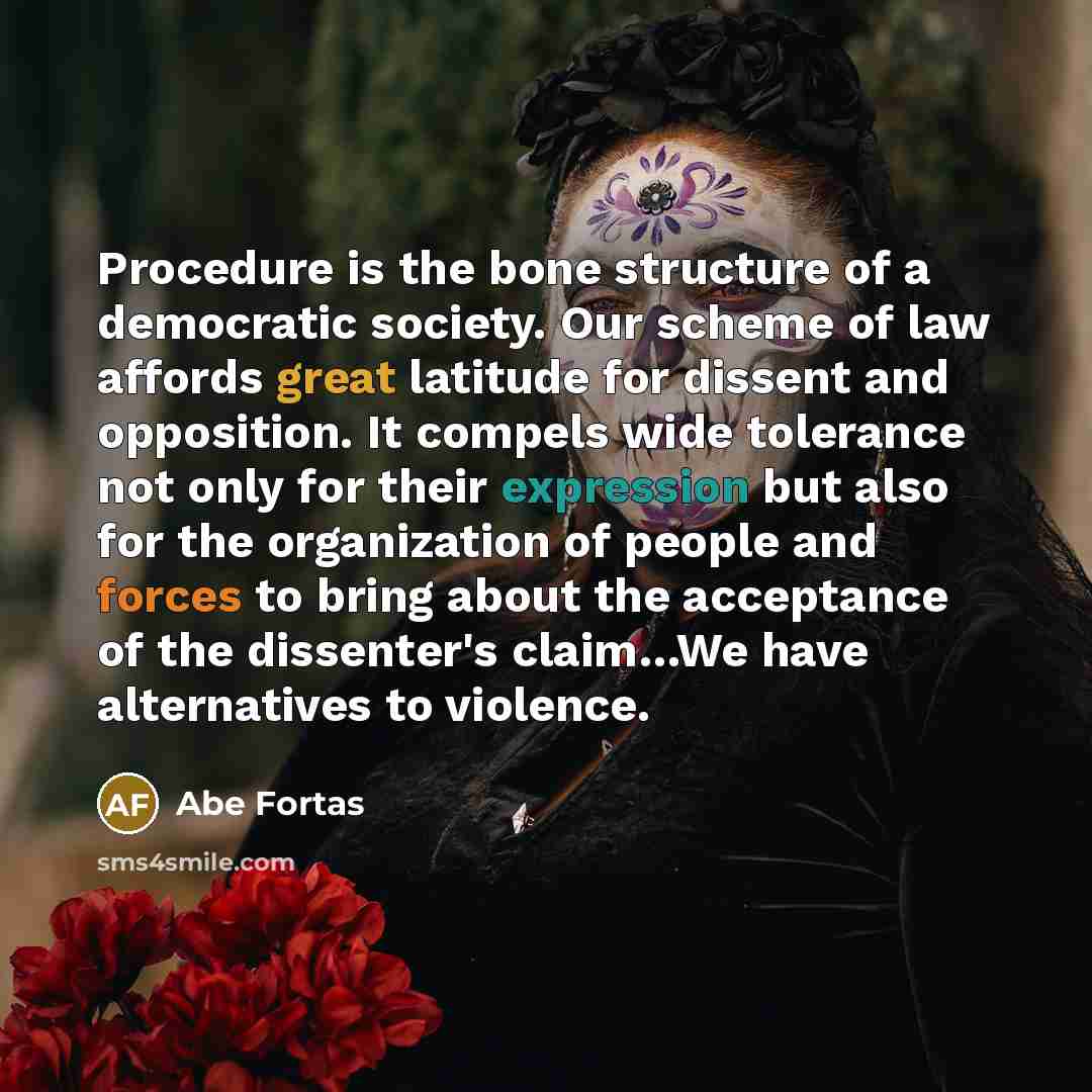 “Procedure is the bone structure of a democratic society. Our scheme of law affords great latitude for dissent and opposition. It compels wide tolerance not only for their expression but also for the organization of people and forces to bring about the acceptance of the dissenter's claim…We have…” quote by Abe Fortas