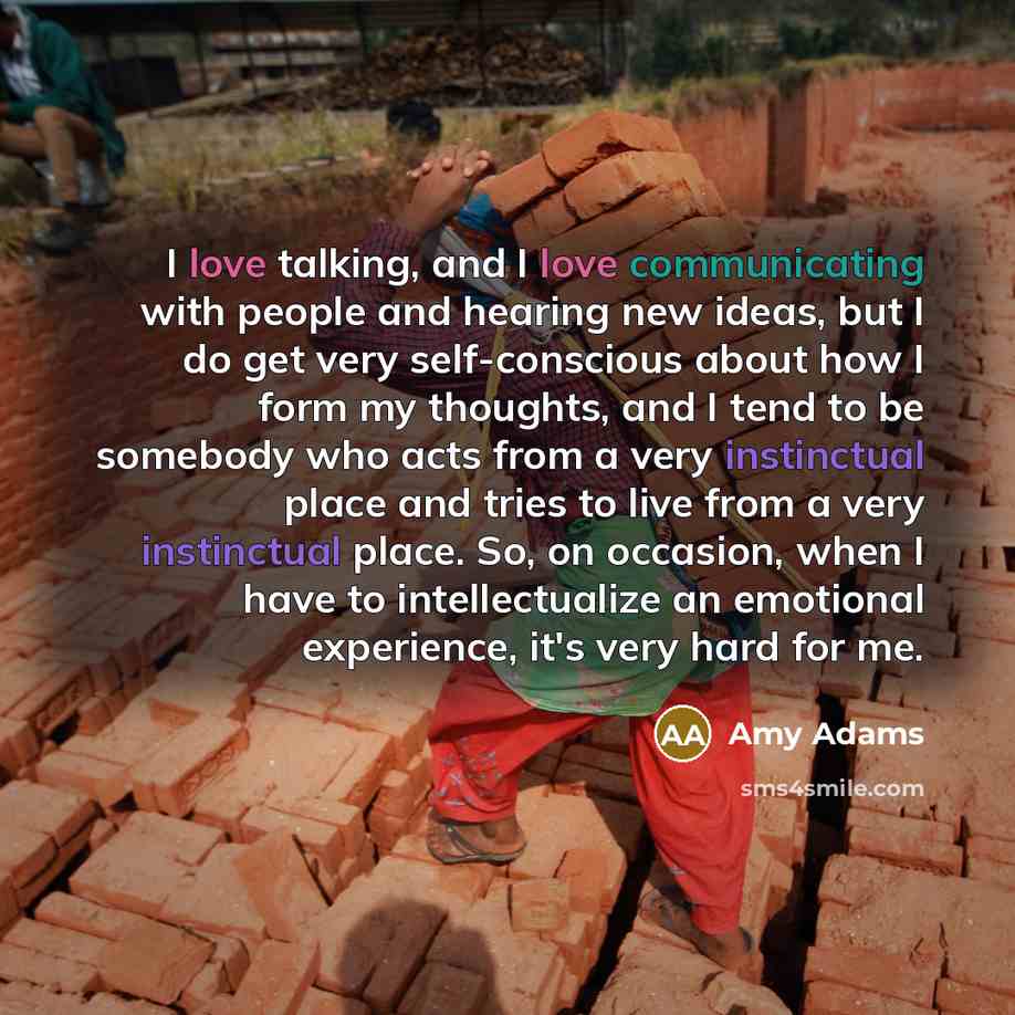 “I love talking, and I love communicating with people and hearing new ideas, but I do get very self-conscious about how I form my thoughts, and I tend to be somebody who acts from a very instinctual place and tries to live from a very instinctual place. So, on occasion, when I have to…” quote by Amy Adams