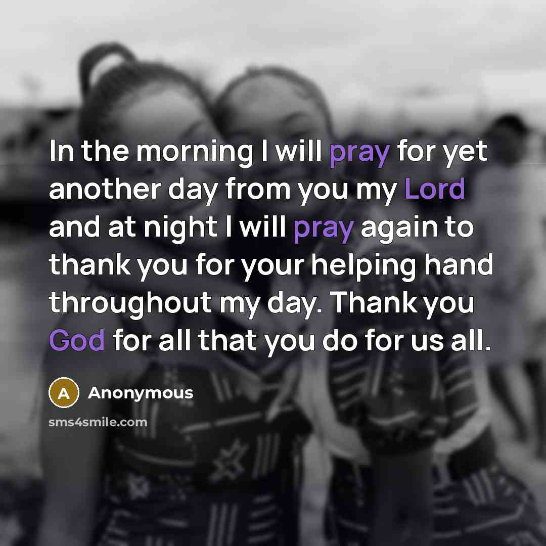 “In the morning I will pray for yet another day from you my Lord and at night I will pray again to thank you for your helping hand throughout my day. Thank you God for all that you do for us all.” quote by Anonymous