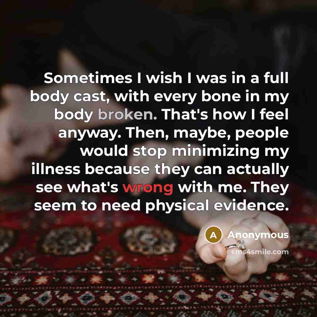 “Sometimes I wish I was in a full body cast, with every bone in my body broken. That's how I feel anyway. Then, maybe, people would stop minimizing my illness because they can actually see what's wrong with me. They seem to need physical evidence.” quote by Anonymous