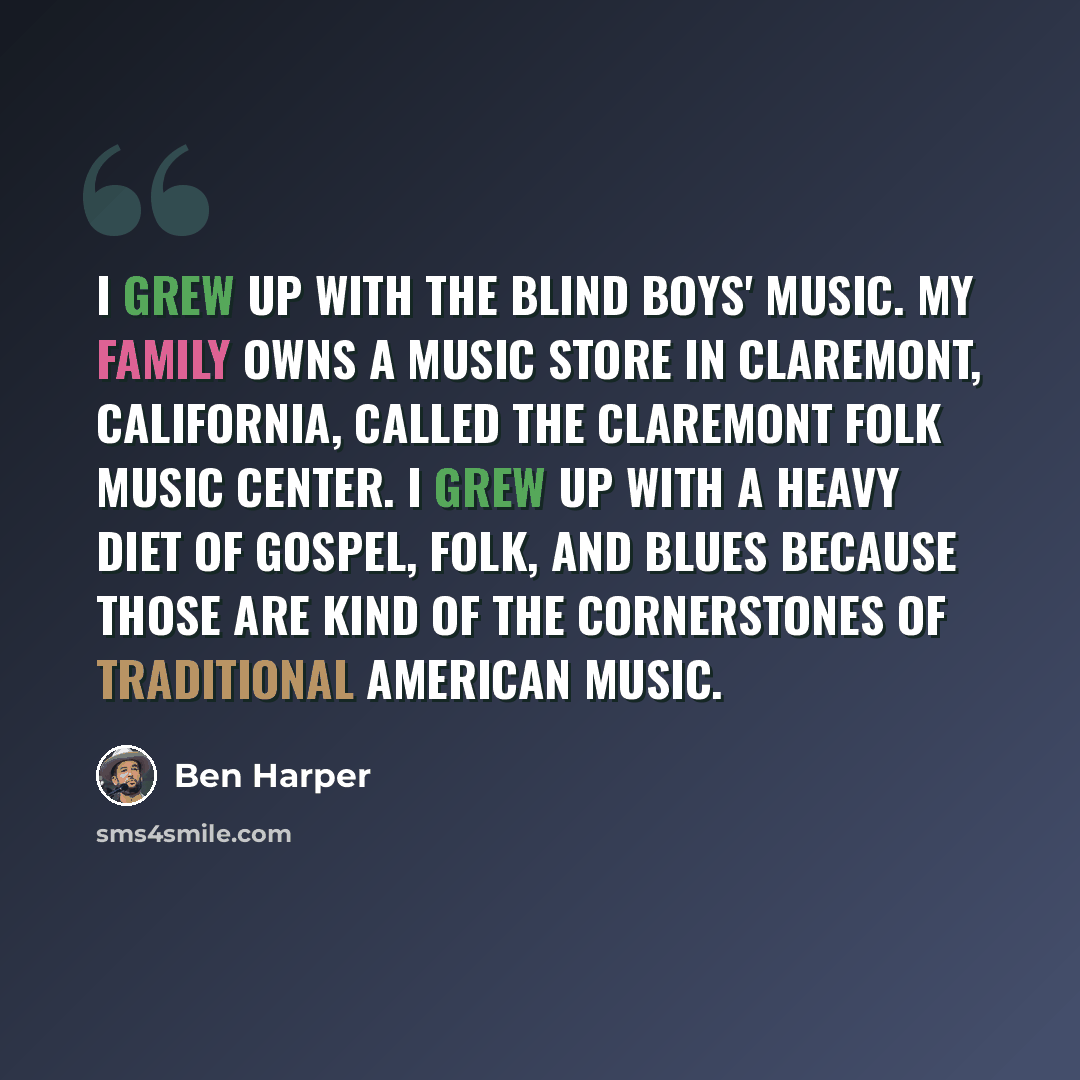 “I grew up with the Blind Boys' music. My family owns a music store in Claremont, California, called The Claremont Folk Music Center. I grew up with a heavy diet of gospel, folk, and blues because those are kind of the cornerstones of traditional American music.” quote by Ben Harper