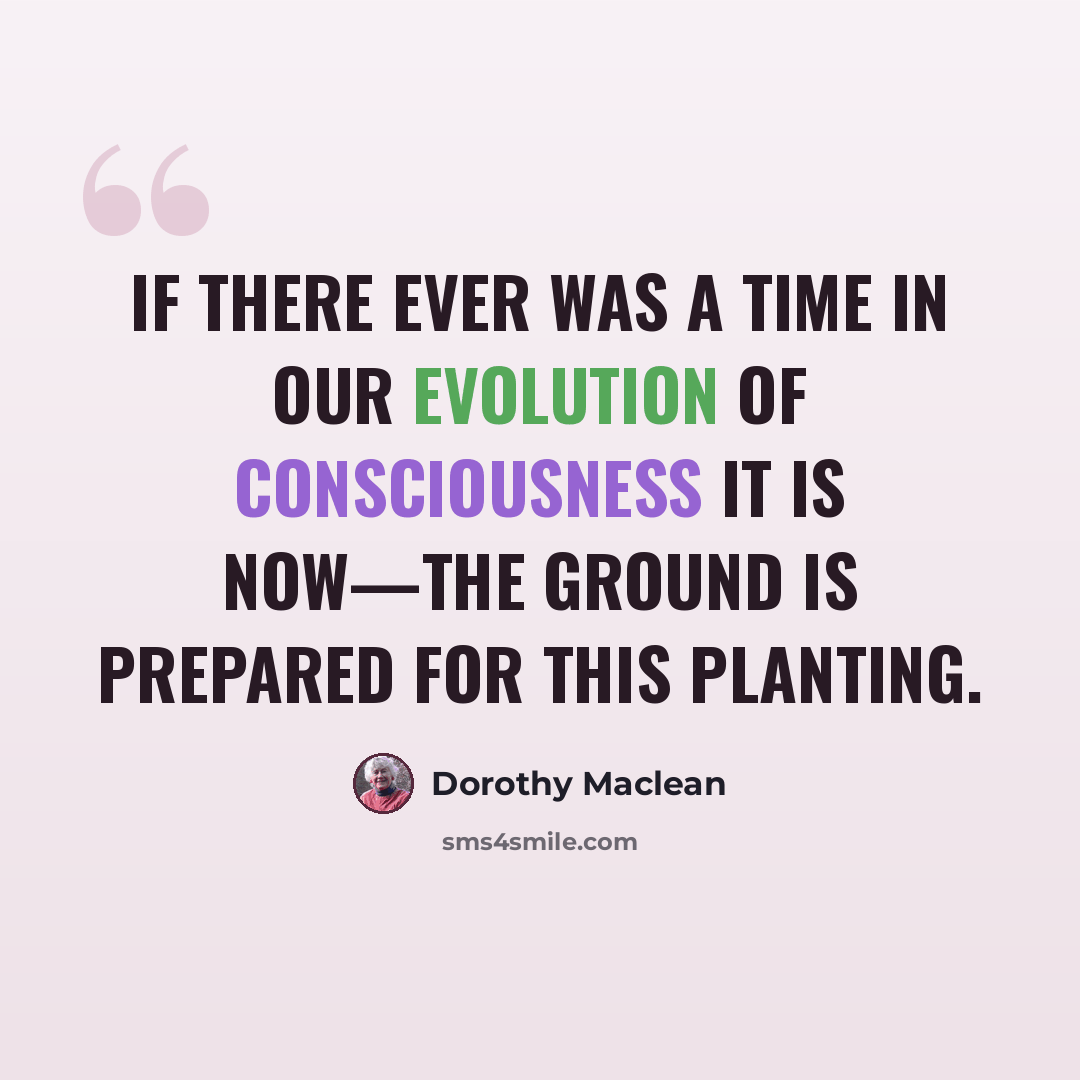 “If there ever was a time in our evolution of consciousness it is now—the ground is prepared for this planting.” quote by Dorothy Maclean