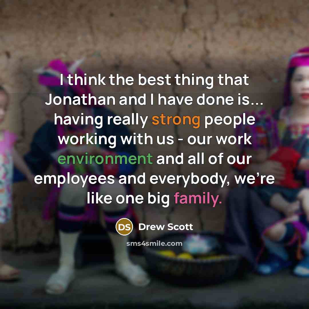 “I think the best thing that Jonathan and I have done is... having really strong people working with us - our work environment and all of our employees and everybody, we're like one big family.” quote by Drew Scott