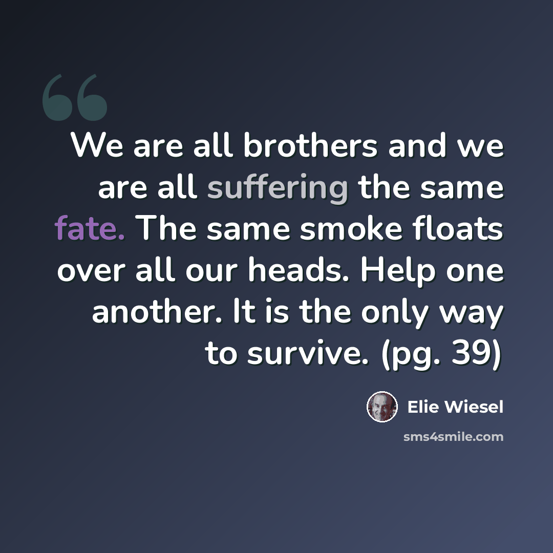 “We are all brothers and we are all suffering the same fate. The same smoke floats over all our heads. Help one another. It is the only way to survive. (pg. 39)” quote by Elie Wiesel