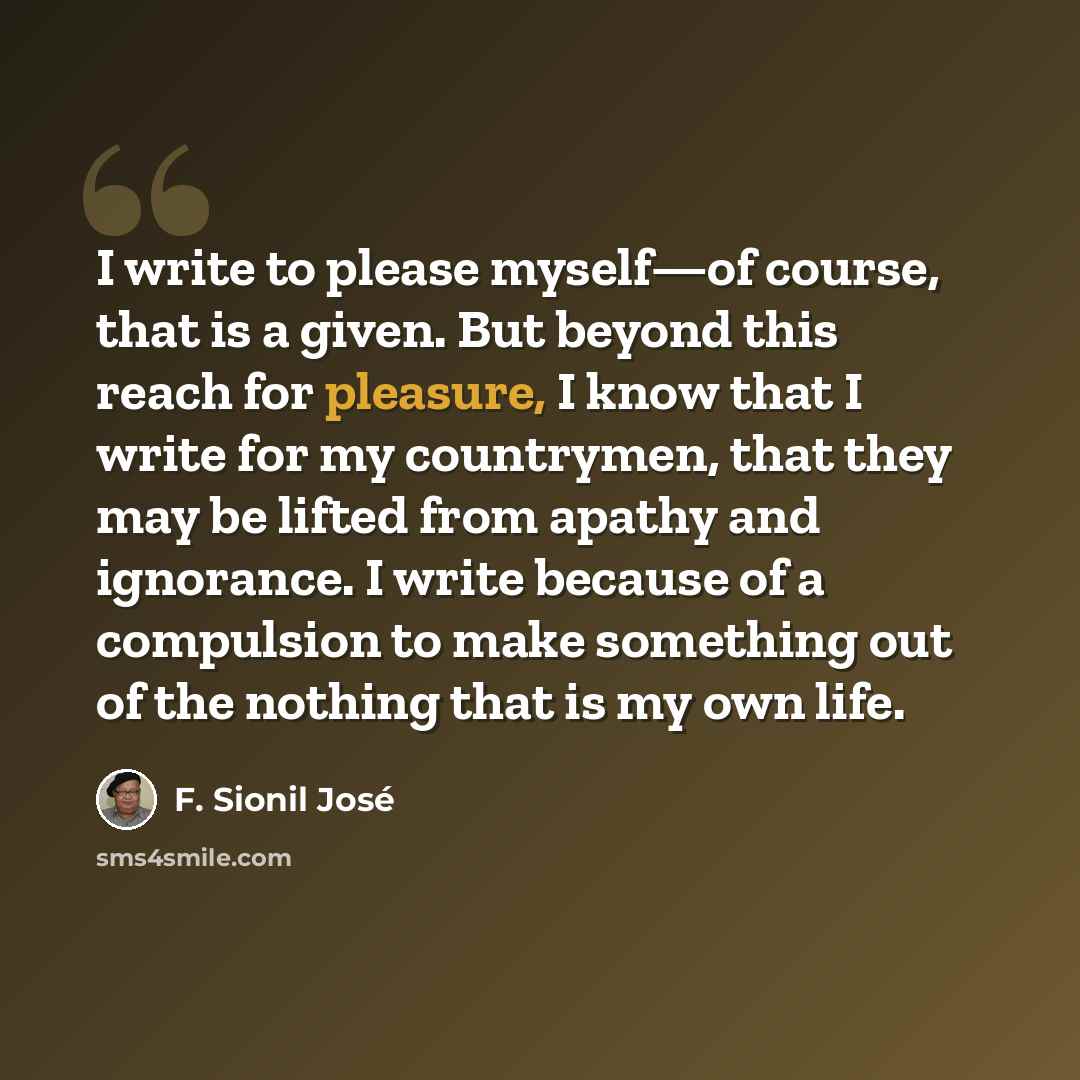 “I write to please myself—of course, that is a given. But beyond this reach for pleasure, I know that I write for my countrymen, that they may be lifted from apathy and ignorance. I write because of a compulsion to make something out of the nothing that is my own life.” quote by F. Sionil José