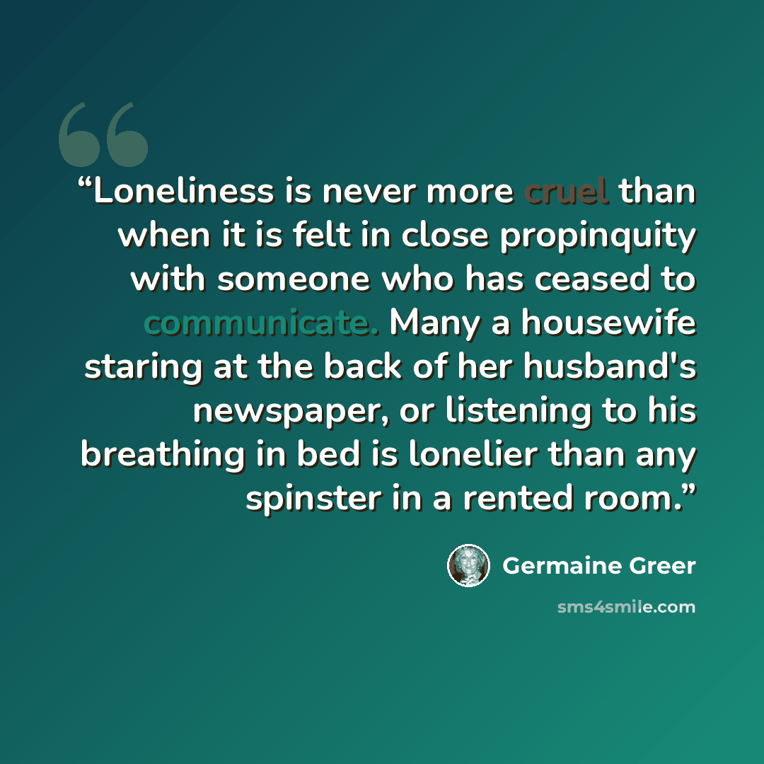 “Loneliness is never more cruel than when it is felt in close propinquity with someone who has ceased to communicate. Many a housewife staring at the back of her husband's newspaper, or listening to his breathing in bed is lonelier than any spinster in a rented room.” quote by Germaine Greer