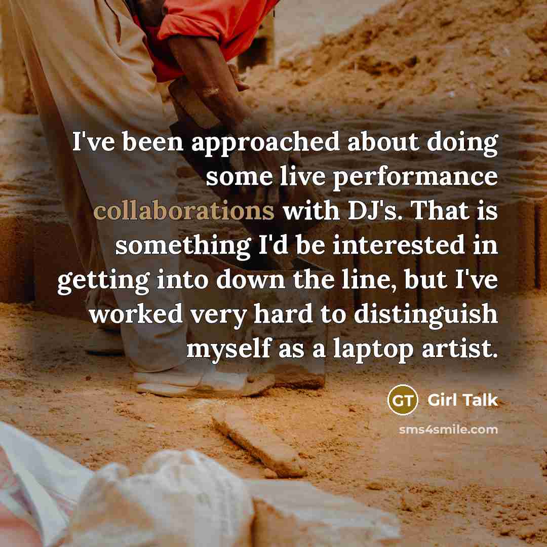 “I've been approached about doing some live performance collaborations with DJ's. That is something I'd be interested in getting into down the line, but I've worked very hard to distinguish myself as a laptop artist.” quote by Girl Talk