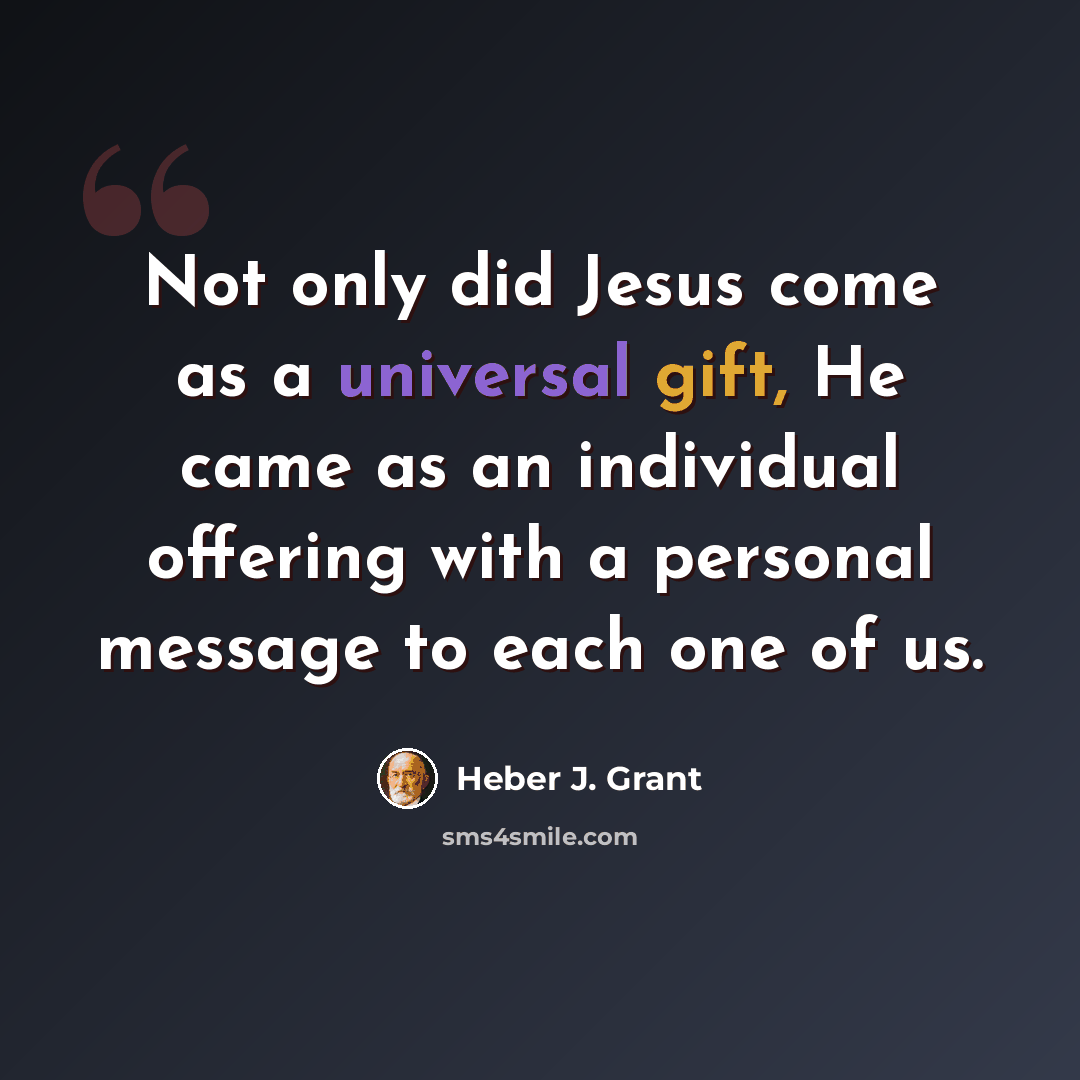 “Not only did Jesus come as a universal gift, He came as an individual offering with a personal message to each one of us.” quote by Heber J. Grant