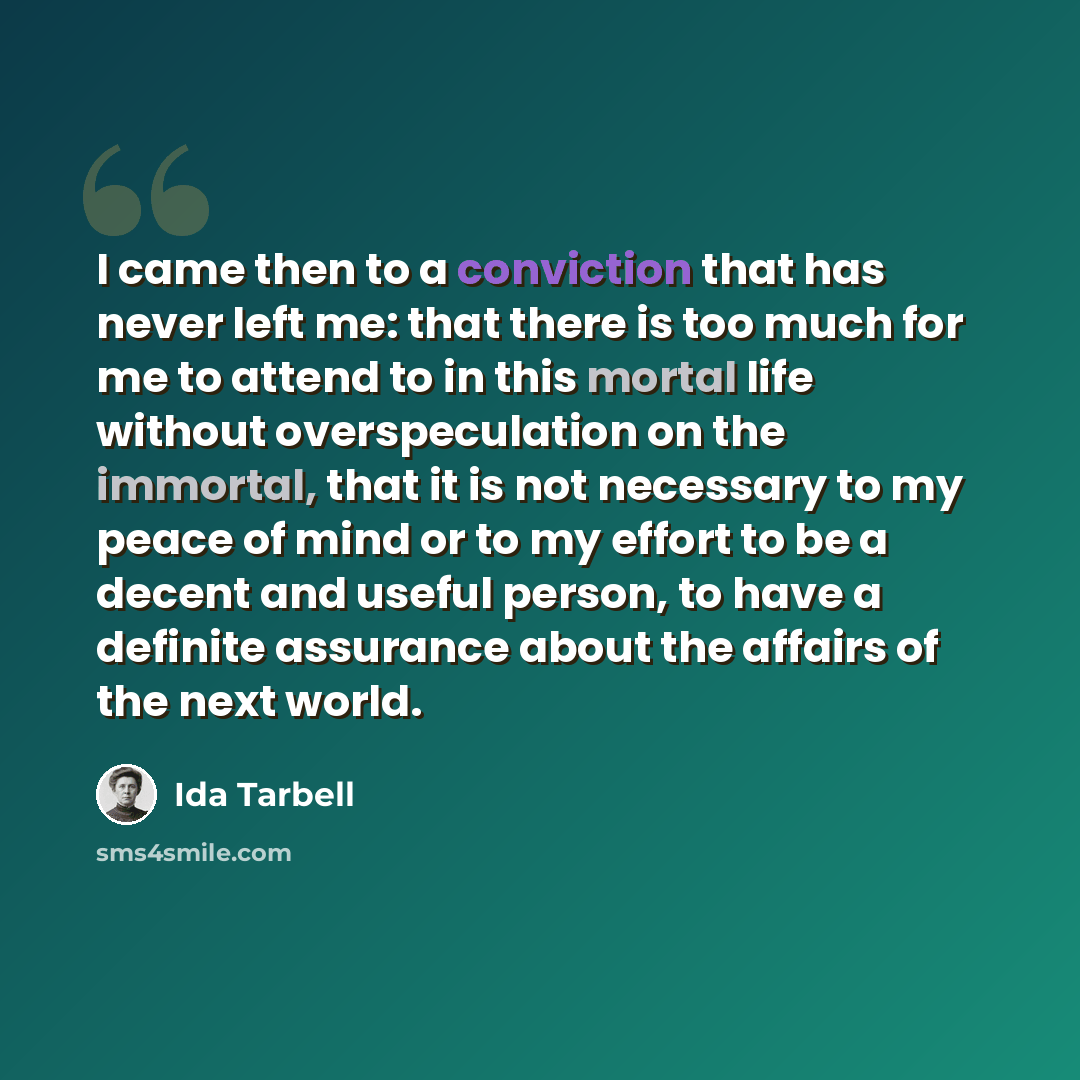 “I came then to a conviction that has never left me: that there is too much for me to attend to in this mortal life without overspeculation on the immortal, that it is not necessary to my peace of mind or to my effort to be a decent and useful person, to have a definite assurance about the affairs…” quote by Ida Tarbell