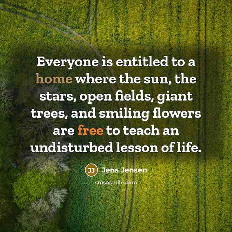 “Everyone is entitled to a home where the sun, the stars, open fields, giant trees, and smiling flowers are free to teach an undisturbed lesson of life.” quote by Jens Jensen