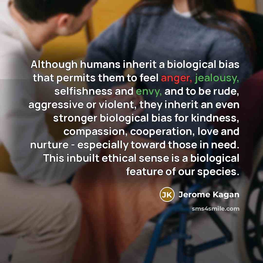 “Although humans inherit a biological bias that permits them to feel anger, jealousy, selfishness and envy, and to be rude, aggressive or violent, they inherit an even stronger biological bias for kindness, compassion, cooperation, love and nurture - especially toward those in need. This inbuilt…” quote by Jerome Kagan