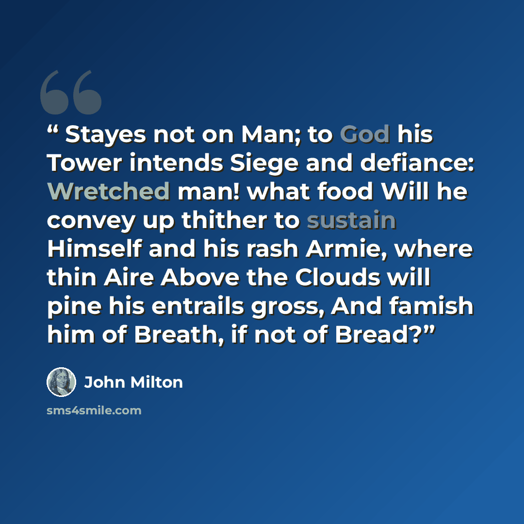 “Stayes not on Man; to God his Tower intends Siege and defiance: Wretched man! what food Will he convey up thither to sustain Himself and his rash Armie, where thin Aire Above the Clouds will pine his entrails gross, And famish him of Breath, if not of Bread?” quote by John Milton