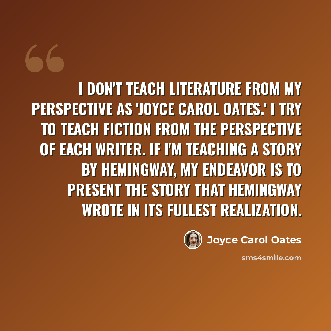 “I don't teach literature from my perspective as 'Joyce Carol Oates.' I try to teach fiction from the perspective of each writer. If I'm teaching a story by Hemingway, my endeavor is to present the story that Hemingway wrote in its fullest realization.” quote by Joyce Carol Oates