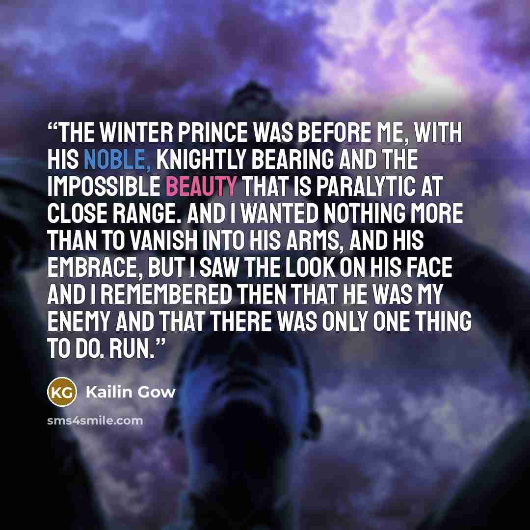 “The Winter Prince was before me, with his noble, knightly bearing and the impossible beauty that is paralytic at close range. And I wanted nothing more than to vanish into his arms, and his embrace, but I saw the look on his face and I remembered then that he was my enemy and that there was only…” quote by Kailin Gow