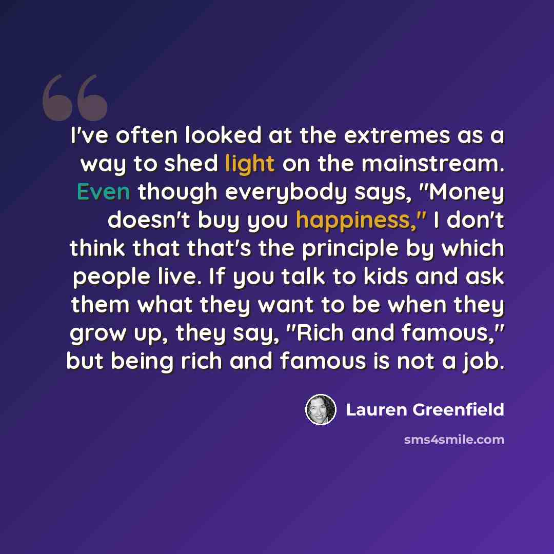 “I've often looked at the extremes as a way to shed light on the mainstream. Even though everybody says, "Money doesn't buy you happiness," I don't think that that's the principle by which people live. If you talk to kids and ask them what they want to be when they grow up, they say, "Rich and…” quote by Lauren Greenfield