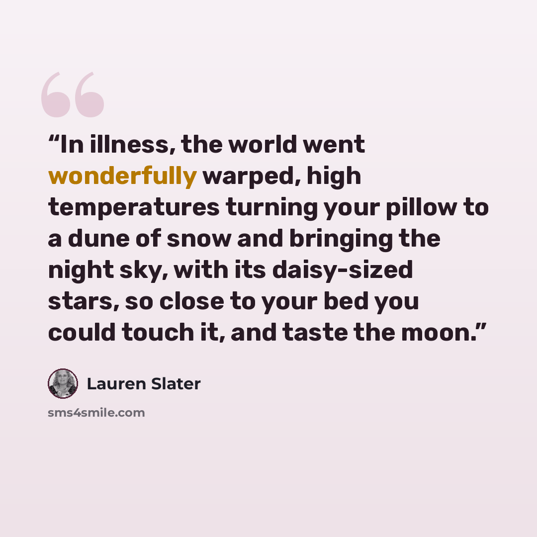 “In illness, the world went wonderfully warped, high temperatures turning your pillow to a dune of snow and bringing the night sky, with its daisy-sized stars, so close to your bed you could touch it, and taste the moon.” quote by Lauren Slater