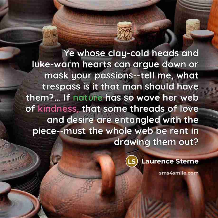 “Ye whose clay-cold heads and luke-warm hearts can argue down or mask your passions--tell me, what trespass is it that man should have them?... If nature has so wove her web of kindness, that some threads of love and desire are entangled with the piece--must the whole web be rent in drawing them out?” quote by Laurence Sterne