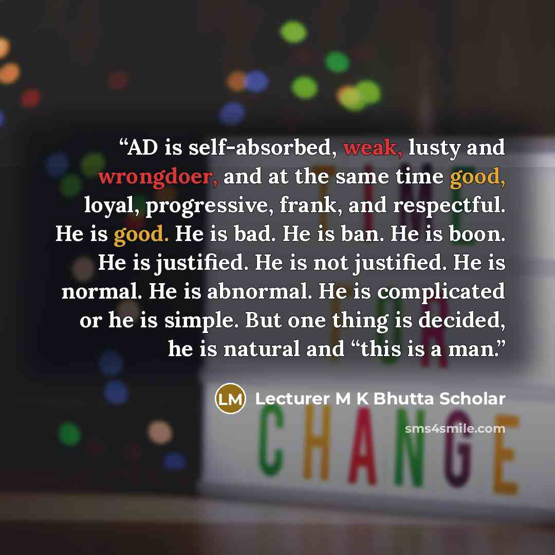 “AD is self-absorbed, weak, lusty and wrongdoer, and at the same time good, loyal, progressive, frank, and respectful. He is good. He is bad. He is ban. He is boon. He is justified. He is not justified. He is normal. He is abnormal. He is complicated or he is simple. But one thing is decided, he is…” quote by Lecturer M K Bhutta Scholar