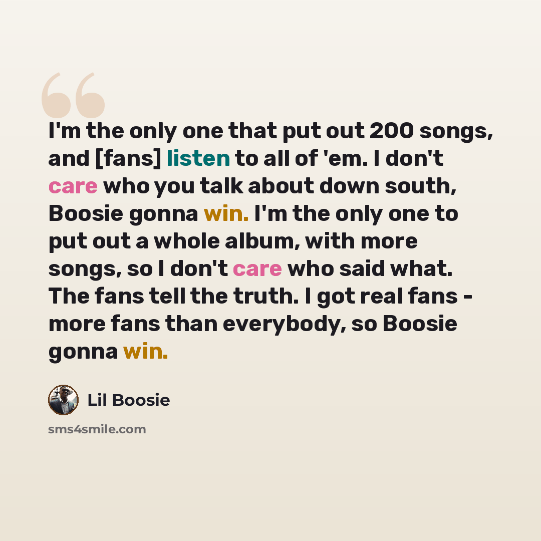 “I'm the only one that put out 200 songs, and [fans] listen to all of 'em. I don't care who you talk about down south, Boosie gonna win. I'm the only one to put out a whole album, with more songs, so I don't care who said what. The fans tell the truth. I got real fans - more fans than everybody, so…” quote by Lil Boosie
