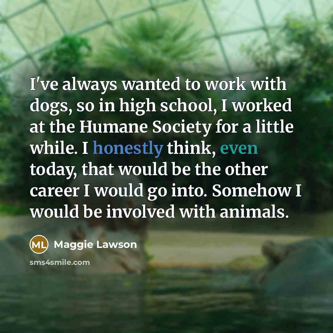 “I've always wanted to work with dogs, so in high school, I worked at the Humane Society for a little while. I honestly think, even today, that would be the other career I would go into. Somehow I would be involved with animals.” quote by Maggie Lawson
