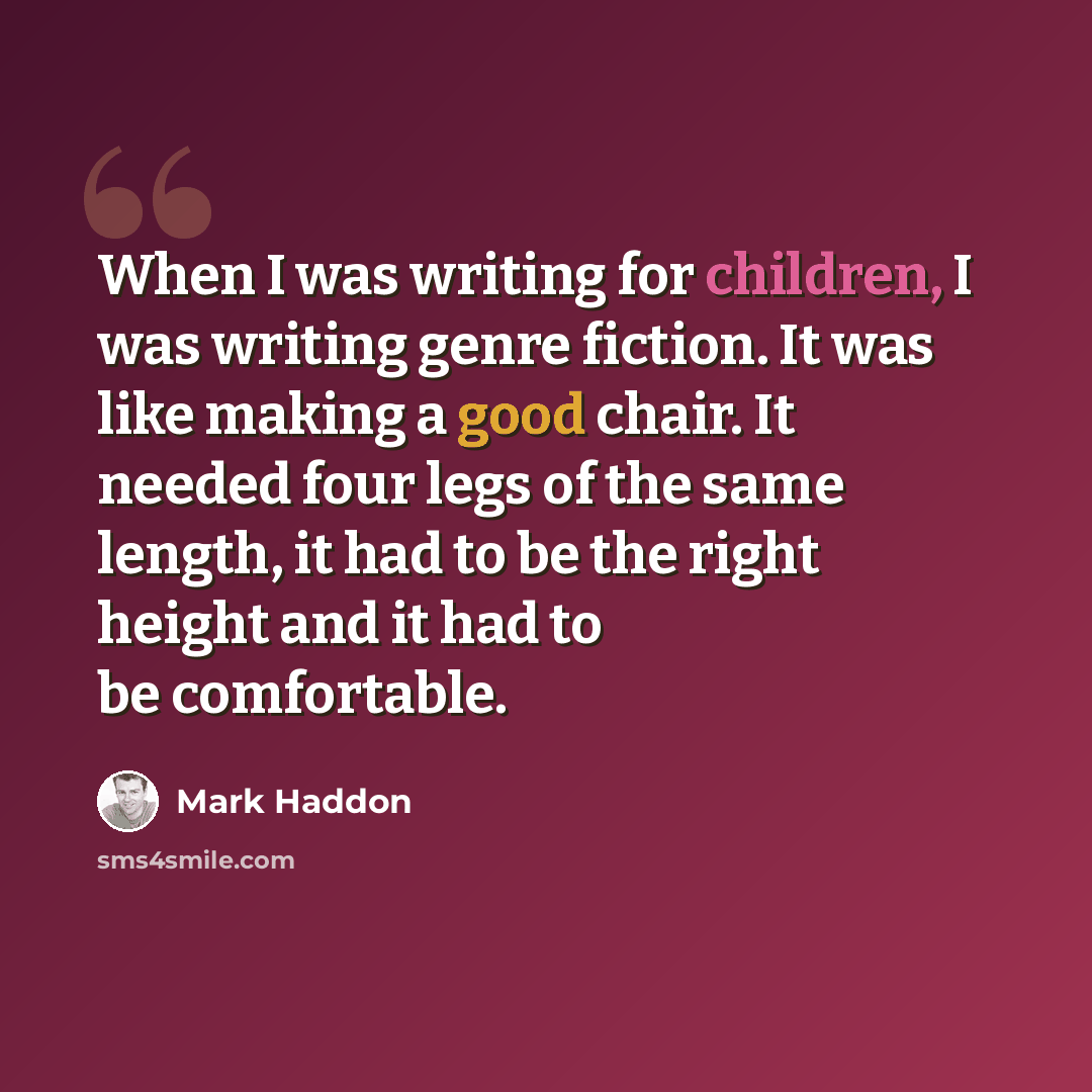 “When I was writing for children, I was writing genre fiction. It was like making a good chair. It needed four legs of the same length, it had to be the right height and it had to be comfortable.” quote by Mark Haddon