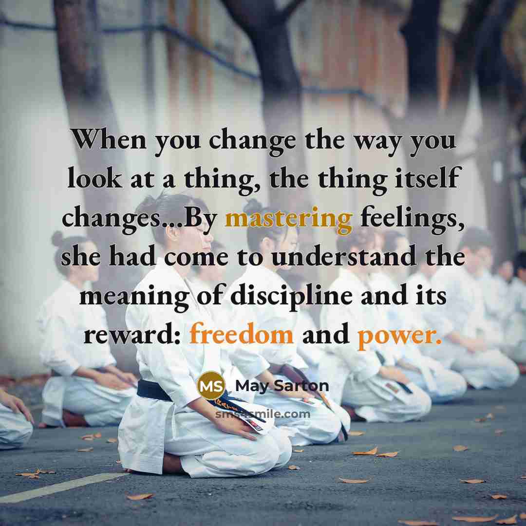 “When you change the way you look at a thing, the thing itself changes...By mastering feelings, she had come to understand the meaning of discipline and its reward: freedom and power.” quote by May Sarton