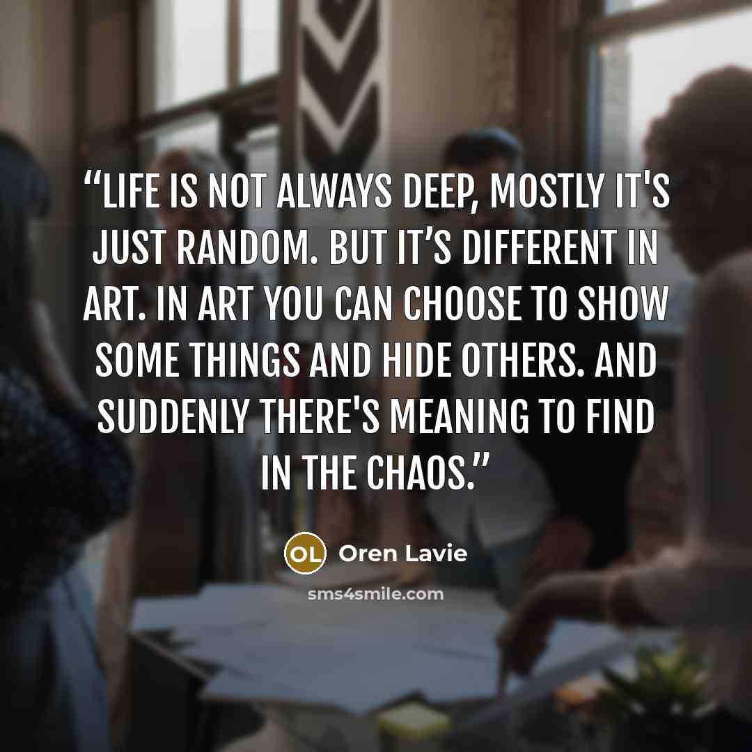 “Life is not always deep, mostly it's just random. But it’s different in art. In art you can choose to show some things and hide others. And suddenly there's meaning to find in the chaos.” quote by Oren Lavie