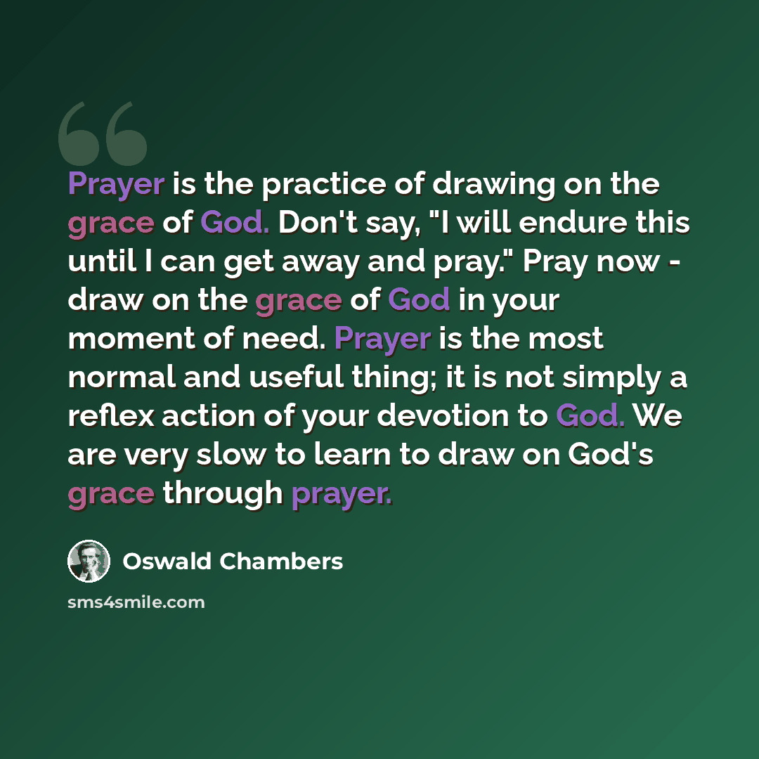 “Prayer is the practice of drawing on the grace of God. Don't say, "I will endure this until I can get away and pray." Pray now - draw on the grace of God in your moment of need. Prayer is the most normal and useful thing; it is not simply a reflex action of your devotion to God. We are very slow…” quote by Oswald Chambers