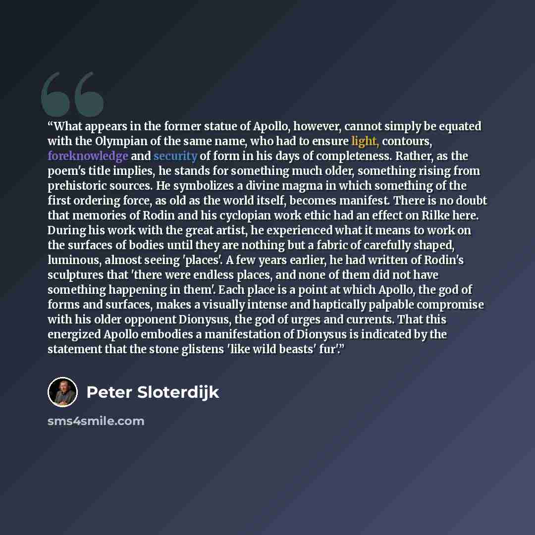 “What appears in the former statue of Apollo, however, cannot simply be equated with the Olympian of the same name, who had to ensure light, contours, foreknowledge and security of form in his days of completeness. Rather, as the poem's title implies, he stands for something much older, something…” quote by Peter Sloterdijk