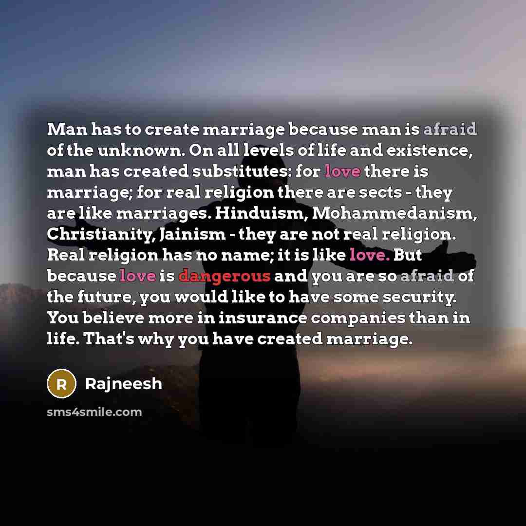 “Man has to create marriage because man is afraid of the unknown. On all levels of life and existence, man has created substitutes: for love there is marriage; for real religion there are sects - they are like marriages. Hinduism, Mohammedanism, Christianity, Jainism - they are not real religion…” quote by Rajneesh