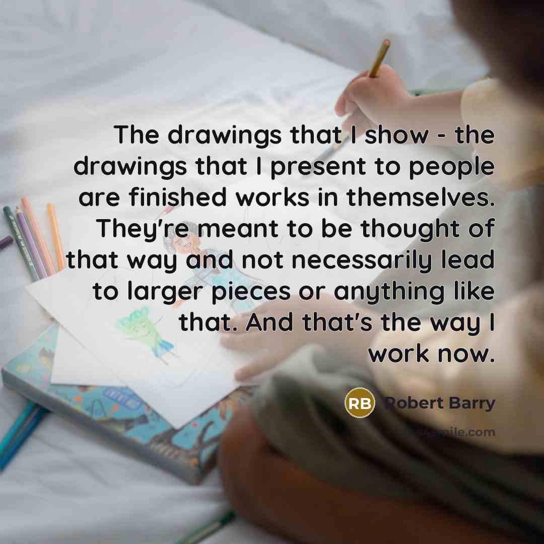 “The drawings that I show - the drawings that I present to people are finished works in themselves. They're meant to be thought of that way and not necessarily lead to larger pieces or anything like that. And that's the way I work now.” quote by Robert Barry