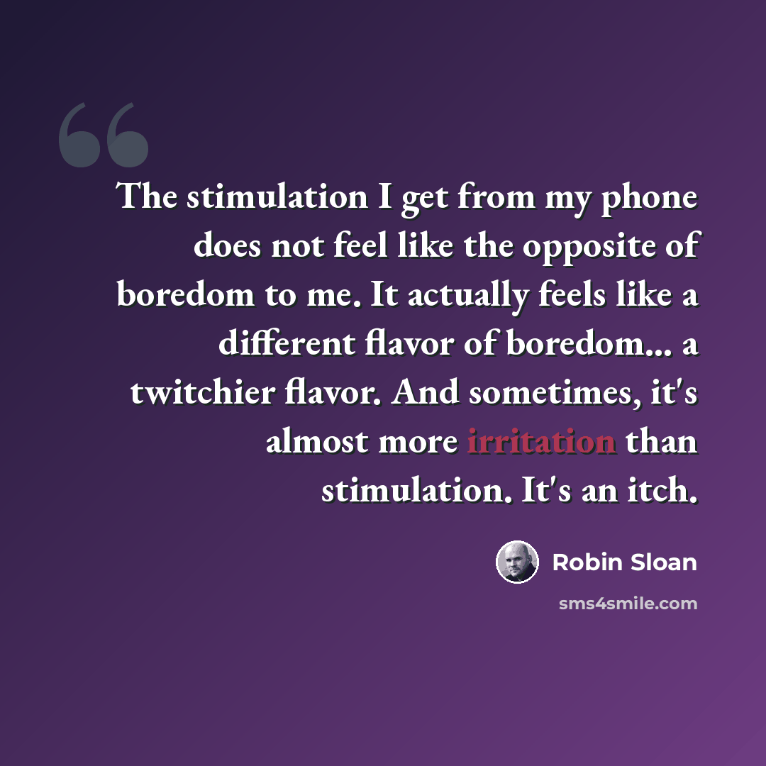 “The stimulation I get from my phone does not feel like the opposite of boredom to me. It actually feels like a different flavor of boredom... a twitchier flavor. And sometimes, it's almost more irritation than stimulation. It's an itch.” quote by Robin Sloan
