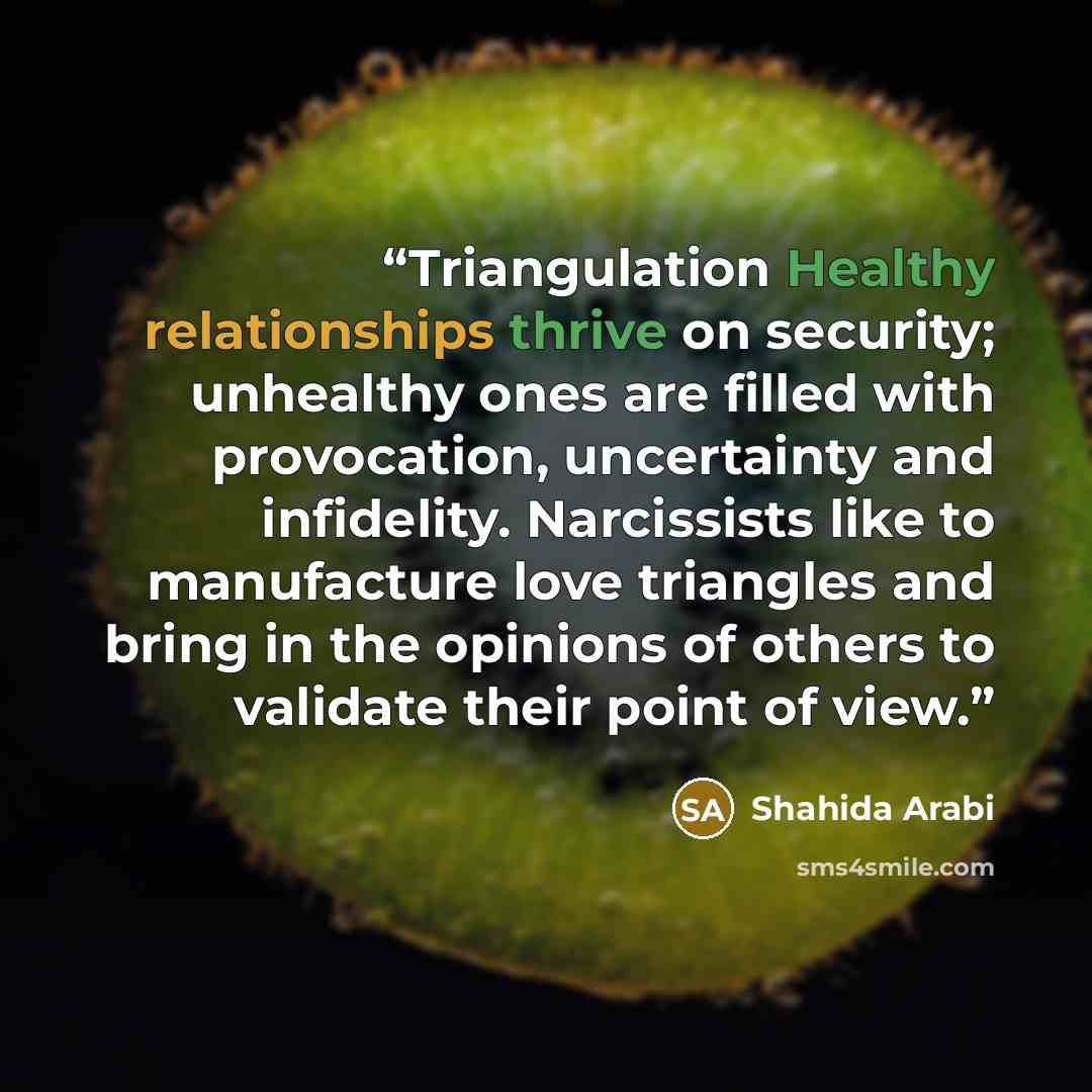 “Triangulation Healthy relationships thrive on security; unhealthy ones are filled with provocation, uncertainty and infidelity. Narcissists like to manufacture love triangles and bring in the opinions of others to validate their point of view.” quote by Shahida Arabi