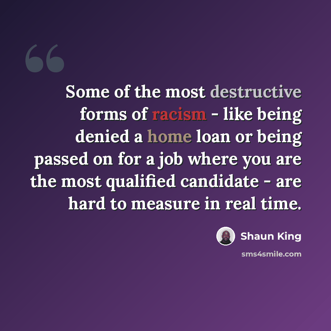 “Some of the most destructive forms of racism - like being denied a home loan or being passed on for a job where you are the most qualified candidate - are hard to measure in real time.” quote by Shaun King