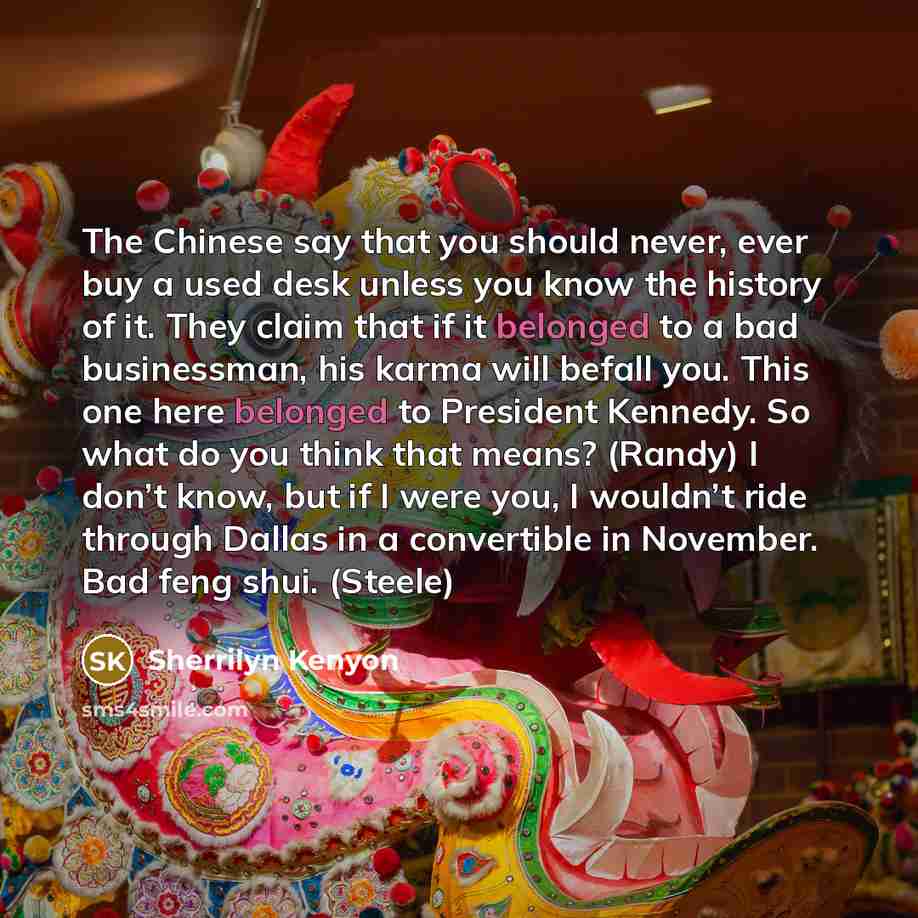 “The Chinese say that you should never, ever buy a used desk unless you know the history of it. They claim that if it belonged to a bad businessman, his karma will befall you. This one here belonged to President Kennedy. So what do you think that means? (Randy) I don’t know, but if I were you, I…” quote by Sherrilyn Kenyon
