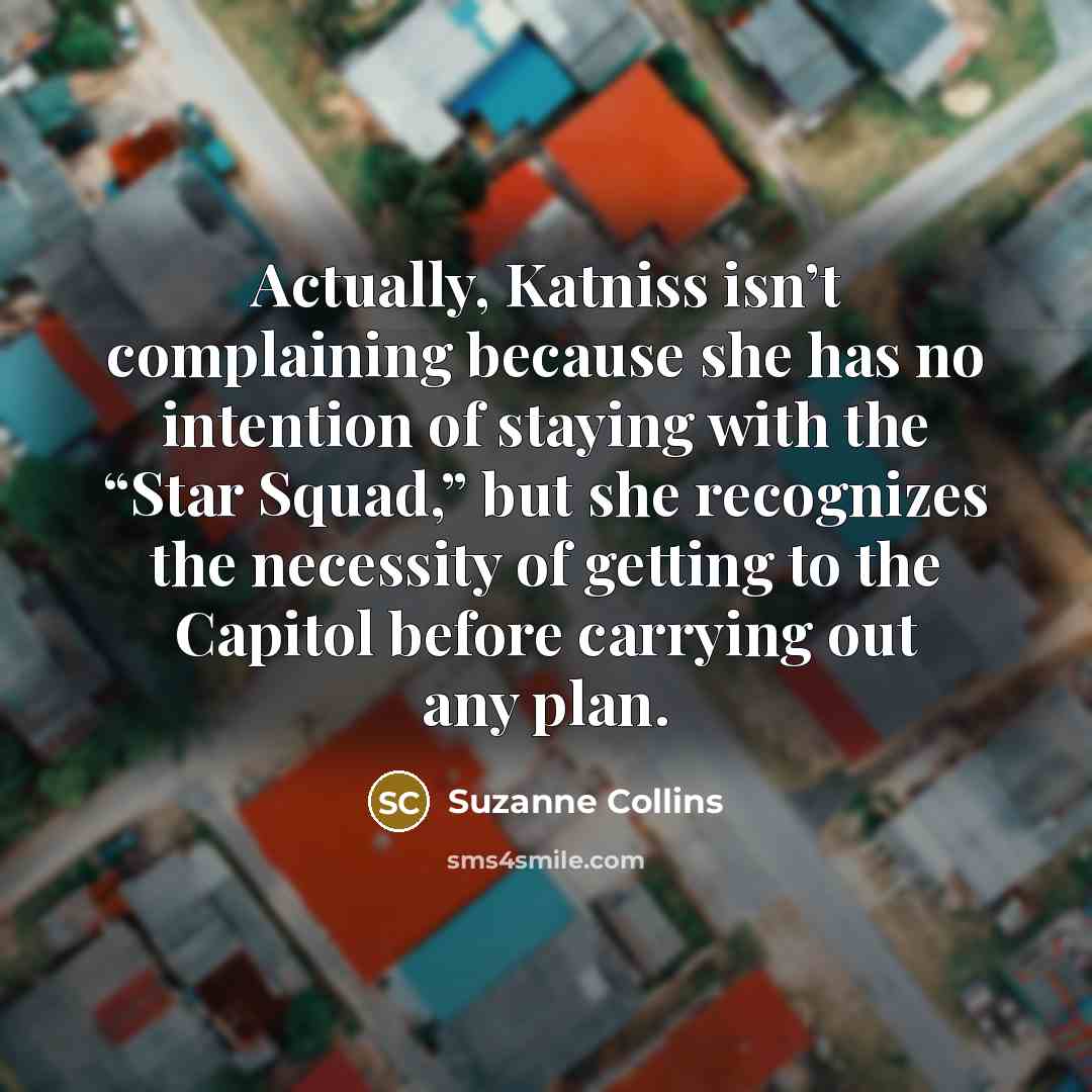 “Actually, Katniss isn’t complaining because she has no intention of staying with the “Star Squad,” but she recognizes the necessity of getting to the Capitol before carrying out any plan.” quote by Suzanne Collins